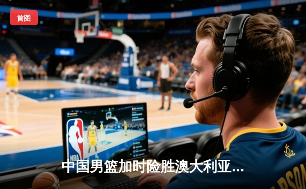 中国男篮加时险胜澳大利亚，周琦26+16统治内线