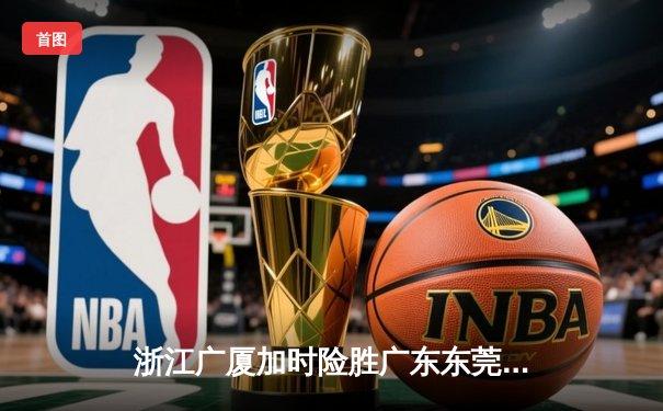 浙江广厦加时险胜广东东莞 孙铭徽39分创赛季新高