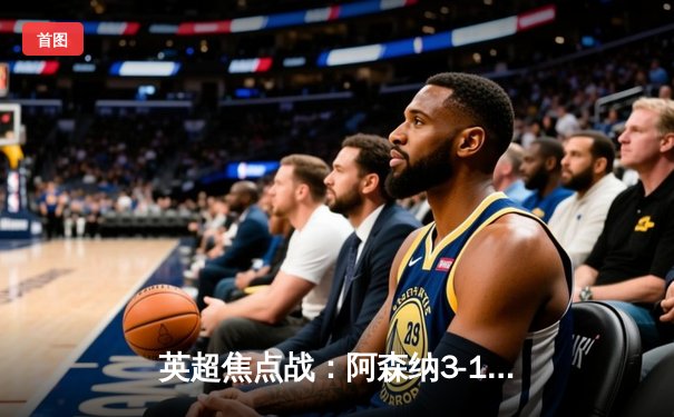 英超焦点战：阿森纳3-1逆转曼联，萨卡传射建功锁定胜局