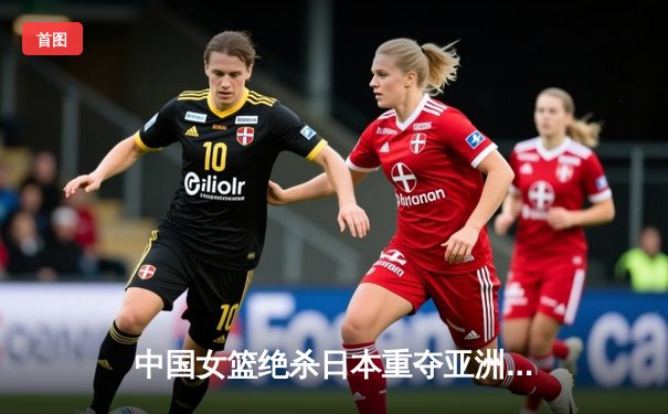 中国女篮绝杀日本重夺亚洲杯冠军，韩旭23+15荣膺MVP