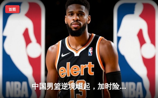 中国男篮逆境崛起，加时险胜澳大利亚夺热身赛冠军