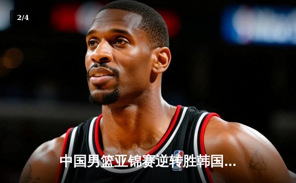 中国男篮亚锦赛逆转胜韩国，周琦独揽30分引领翻盘 - 2