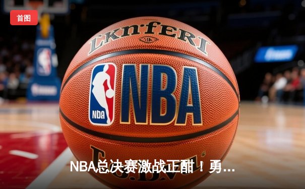 NBA总决赛激战正酣！勇士险胜凯尔特人，库里独揽43分创纪录