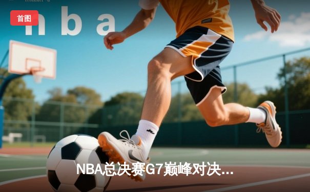 NBA总决赛G7巅峰对决：詹姆斯狂砍40分，湖人逆转夺冠创造历史