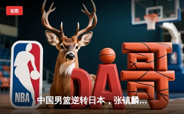 中国男篮逆转日本，张镇麟独砍28分率队勇夺亚预赛关键胜利