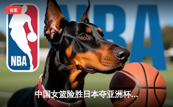 中国女篮险胜日本夺亚洲杯冠军 韩旭23+15制霸内线