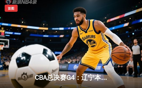 CBA总决赛G4：辽宁本钢加时险胜浙江广厦，总比分3-1夺赛点